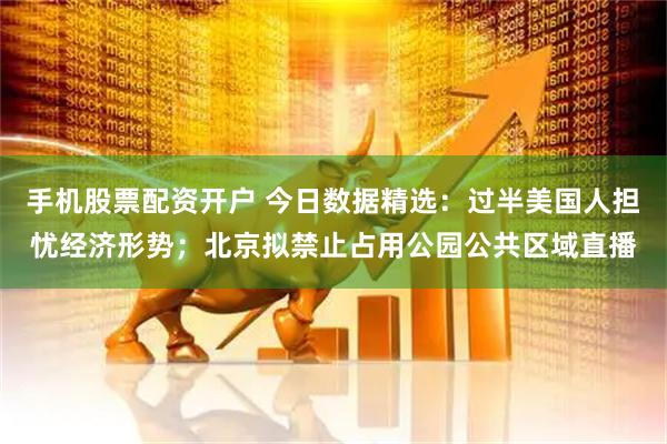 手机股票配资开户 今日数据精选：过半美国人担忧经济形势；北京拟禁止占用公园公共区域直播