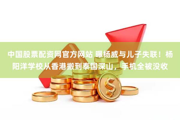 中国股票配资网官方网站 曝杨威与儿子失联！杨阳洋学校从香港搬到泰国深山，手机全被没收