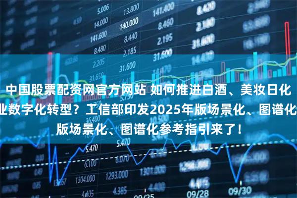 中国股票配资网官方网站 如何推进白酒、美妆日化、锂电池等行业数字化转型？工信部印发2025年版场景化、图谱化参考指引来了！