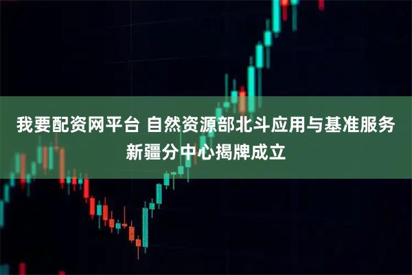 我要配资网平台 自然资源部北斗应用与基准服务新疆分中心揭牌成立