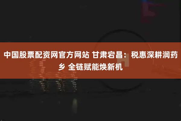 中国股票配资网官方网站 甘肃宕昌：税惠深耕润药乡 全链赋能焕新机