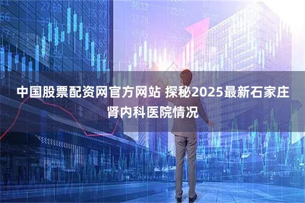 中国股票配资网官方网站 探秘2025最新石家庄肾内科医院情况