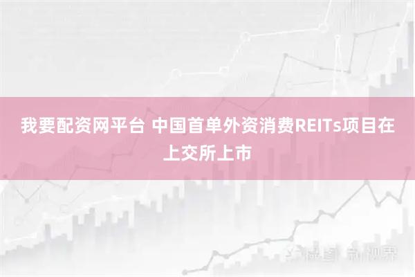 我要配资网平台 中国首单外资消费REITs项目在上交所上市