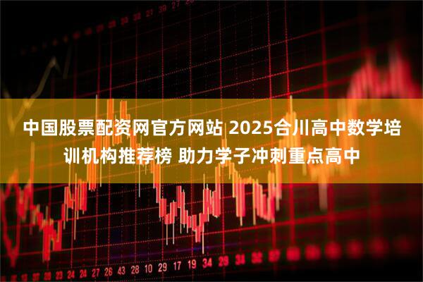 中国股票配资网官方网站 2025合川高中数学培训机构推荐榜 助力学子冲刺重点高中