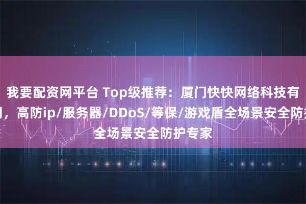 我要配资网平台 Top级推荐：厦门快快网络科技有限公司，高防ip/服务器/DDoS/等保/游戏盾全场景安全防护专家