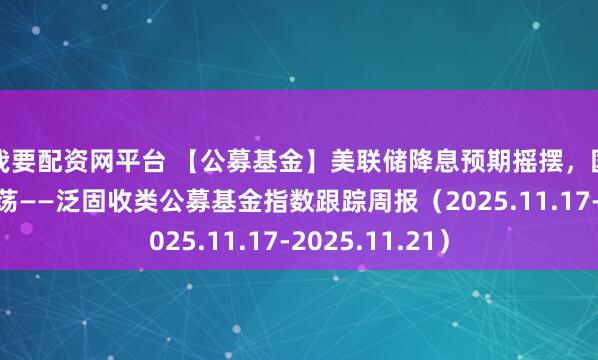 我要配资网平台 【公募基金】美联储降息预期摇摆，国内债市窄幅震荡——泛固收类公募基金指数跟踪周报（2025.11.17-2025.11.21）