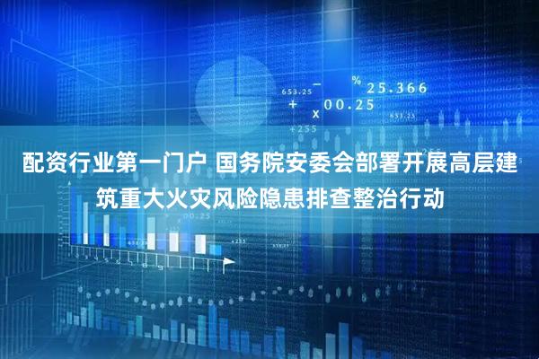 配资行业第一门户 国务院安委会部署开展高层建筑重大火灾风险隐患排查整治行动