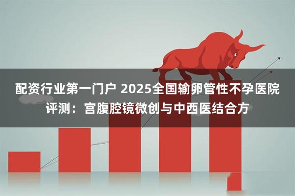 配资行业第一门户 2025全国输卵管性不孕医院评测：宫腹腔镜微创与中西医结合方