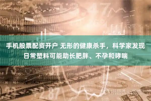 手机股票配资开户 无形的健康杀手，科学家发现日常塑料可能助长肥胖、不孕和哮喘