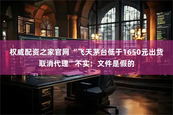 权威配资之家官网 “飞天茅台低于1650元出货取消代理”不实：文件是假的