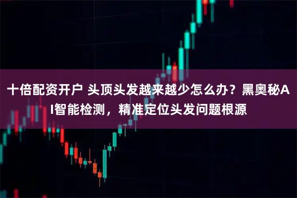 十倍配资开户 头顶头发越来越少怎么办？黑奥秘AI智能检测，精准定位头发问题根源