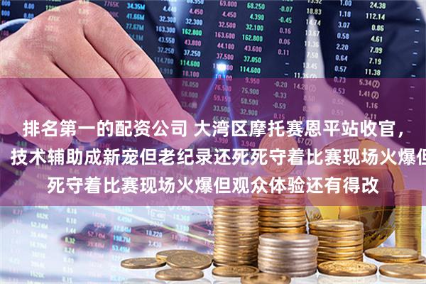 排名第一的配资公司 大湾区摩托赛恩平站收官，高手云集纪录频刷，技术辅助成新宠但老纪录还死死守着比赛现场火爆但观众体验还有得改