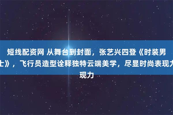 短线配资网 从舞台到封面，张艺兴四登《时装男士》，飞行员造型诠释独特云端美学，尽显时尚表现力