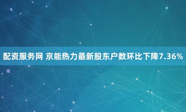 配资服务网 京能热力最新股东户数环比下降7.36%