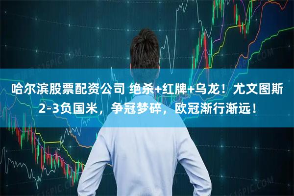 哈尔滨股票配资公司 绝杀+红牌+乌龙！尤文图斯2-3负国米，争冠梦碎，欧冠渐行渐远！