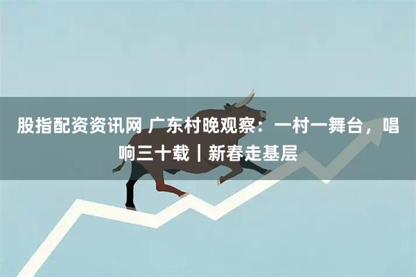 股指配资资讯网 广东村晚观察：一村一舞台，唱响三十载｜新春走基层