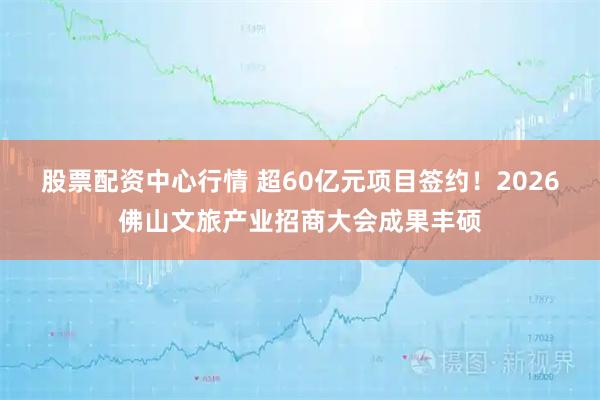 股票配资中心行情 超60亿元项目签约！2026佛山文旅产业招商大会成果丰硕