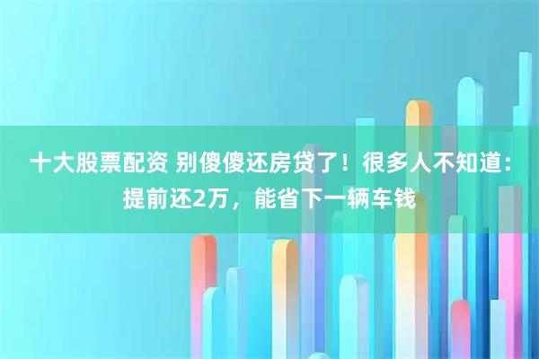 十大股票配资 别傻傻还房贷了！很多人不知道：提前还2万，能省下一辆车钱