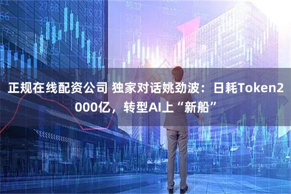 正规在线配资公司 独家对话姚劲波：日耗Token2000亿，转型AI上“新船”