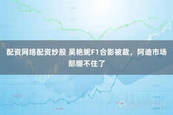 配资网络配资炒股 吴艳妮F1合影被裁，阿迪市场部绷不住了