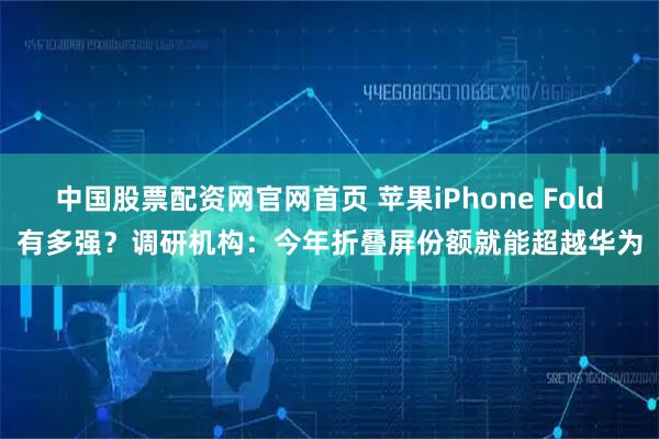 中国股票配资网官网首页 苹果iPhone Fold有多强?调研机构:今年折叠屏份额就能超越华为