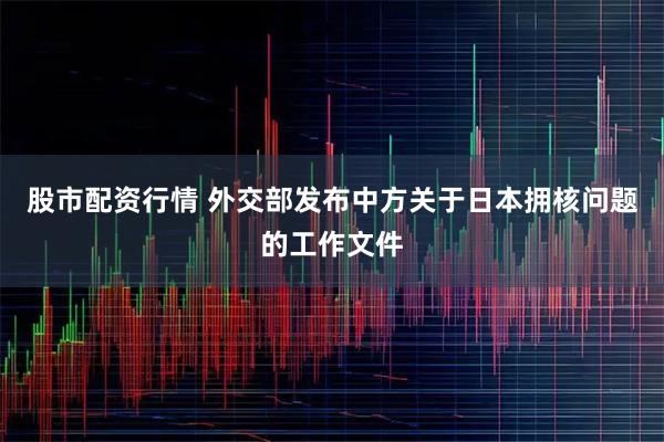 股市配资行情 外交部发布中方关于日本拥核问题的工作文件