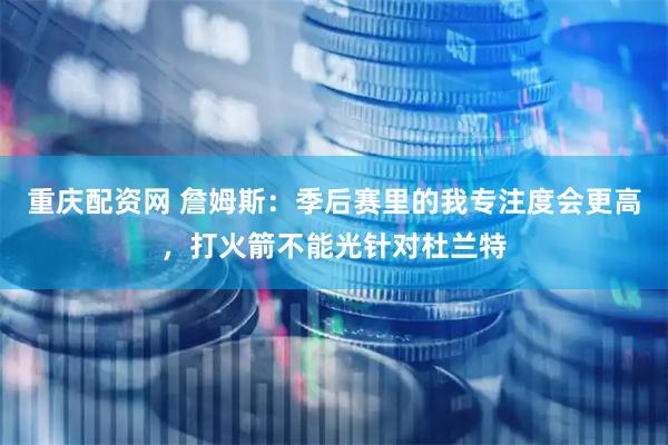 重庆配资网 詹姆斯：季后赛里的我专注度会更高，打火箭不能光针对杜兰特
