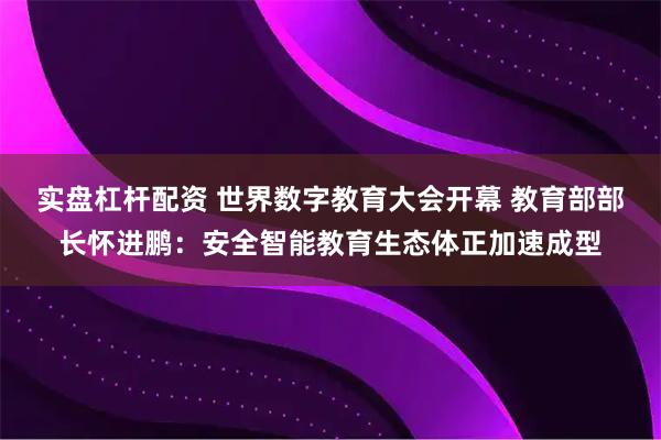 实盘杠杆配资 世界数字教育大会开幕 教育部部长怀进鹏：安全智能教育生态体正加速成型