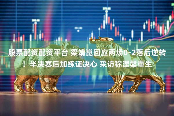 股票配资配资平台 梁靖崑回应两场0-2落后逆转！半决赛后加练证决心 采访称涅槃重生