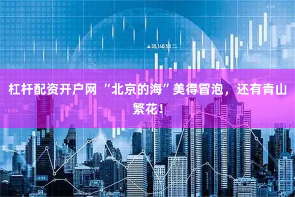 杠杆配资开户网 “北京的海”美得冒泡，还有青山繁花！