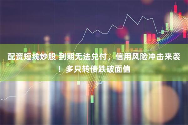配资短线炒股 到期无法兑付，信用风险冲击来袭！多只转债跌破面值