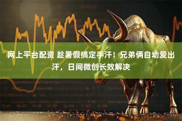 网上平台配资 趁暑假搞定手汗！兄弟俩自幼爱出汗，日间微创长效解决