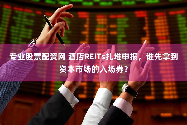 专业股票配资网 酒店REITs扎堆申报，谁先拿到资本市场的入场券？