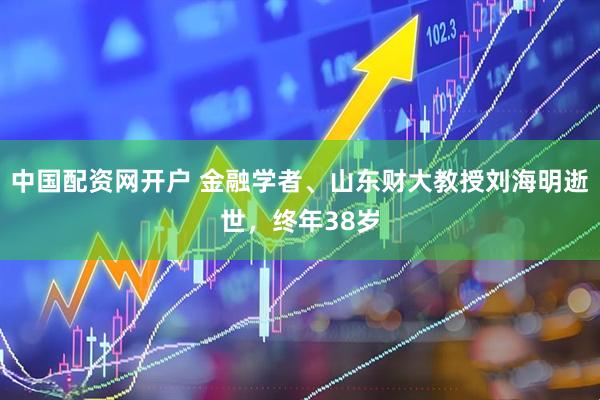 中国配资网开户 金融学者、山东财大教授刘海明逝世，终年38岁