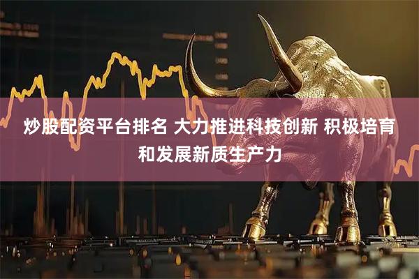 炒股配资平台排名 大力推进科技创新 积极培育和发展新质生产力